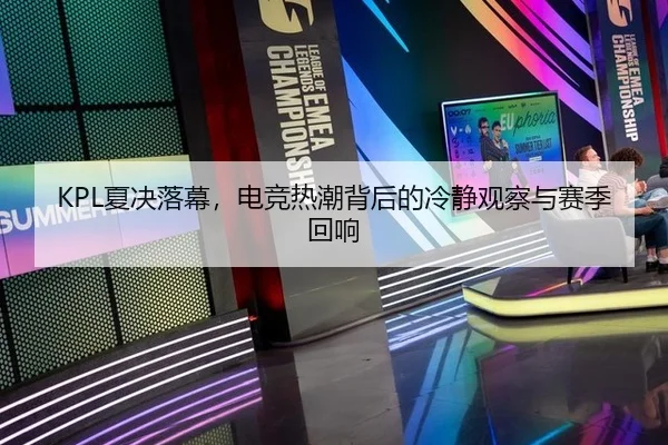 KPL夏决落幕，电竞热潮背后的冷静观察与赛季回响