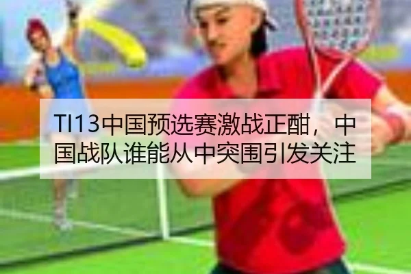 TI13中国预选赛激战正酣，中国战队谁能从中突围引发关注